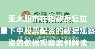 亚太股市在指数反复拉锯阶段背景下中股票配资的数据观察案例解读